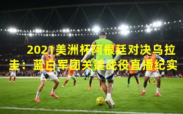2021美洲杯阿根廷对决乌拉圭:蓝白军团关键战役直播纪实