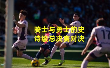 骑士与勇士的史诗级总决赛对决