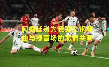 阿根廷别为我哭泣钢琴曲与绿茵场的悲情共鸣