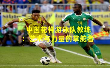 中国花样游泳队教练：艺术与力量的掌舵者