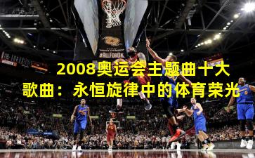 2008奥运会主题曲十大歌曲:永恒旋律中的体育荣光