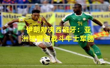 伊朗对决西班牙:亚洲雄狮迎战斗牛士军团