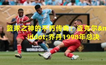 篮球之神的不朽传奇：迈克尔·乔丹1998年总决赛最后一投