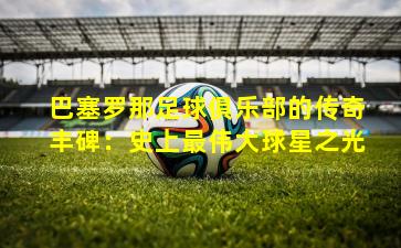 巴塞罗那足球俱乐部的传奇丰碑：史上最伟大球星之光